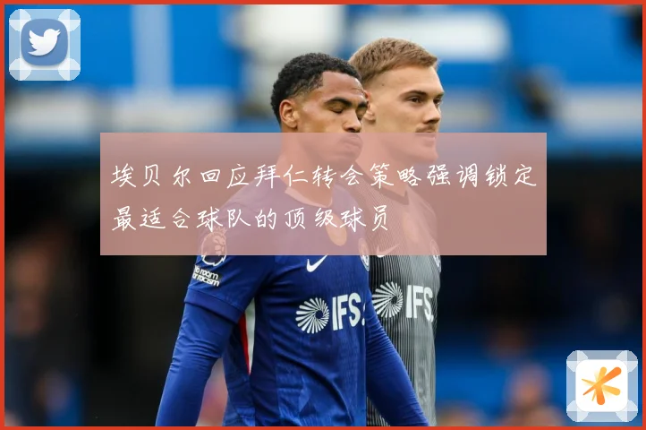 埃贝尔回应拜仁转会策略强调锁定最适合球队的顶级球员
