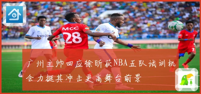 广州主帅回应徐昕获NBA五队试训机会力挺其冲击更高舞台前景