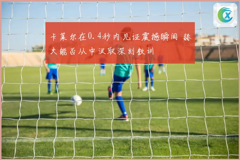 卡莱尔在0.4秒内见证震撼瞬间 赫夫能否从中汲取深刻教训