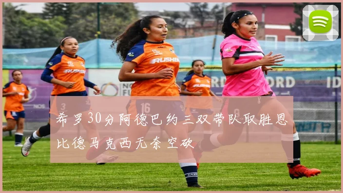 希罗30分阿德巴约三双带队取胜恩比德马克西无奈空砍