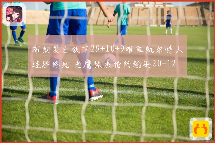 布朗复出砍下29+10+9难阻凯尔特人连胜终结 老鹰凭杰伦约翰逊20+12胜出