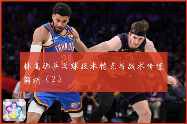 林高远乒乓球技术特点与战术价值解析（2）