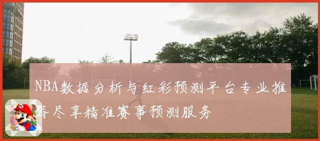 NBA数据分析与红彩预测平台专业推荐尽享精准赛事预测服务