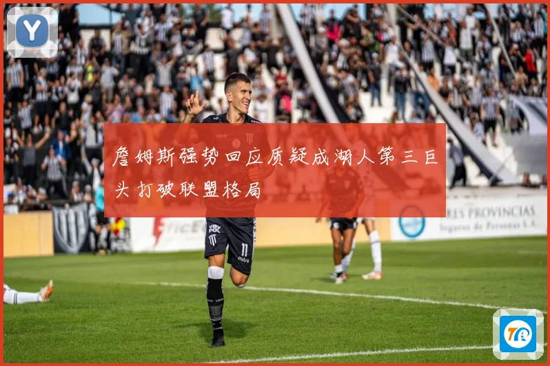 詹姆斯强势回应质疑成湖人第三巨头打破联盟格局