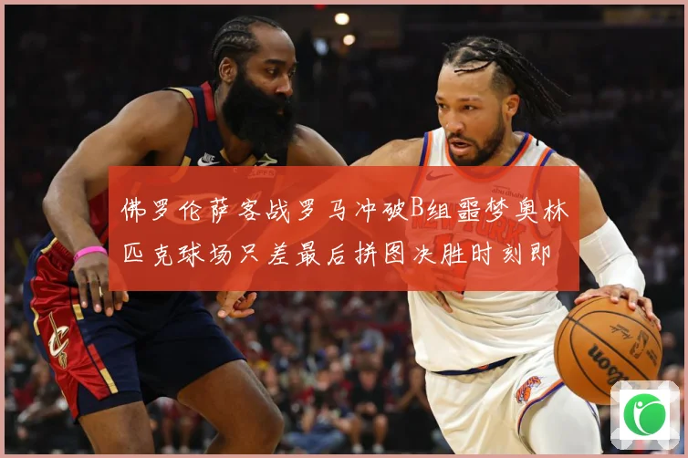 佛罗伦萨客战罗马冲破B组噩梦奥林匹克球场只差最后拼图决胜时刻即将来临