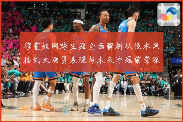 穆霍娃网球生涯全面解析从技术风格到大满贯表现与未来冲冠前景深度观察