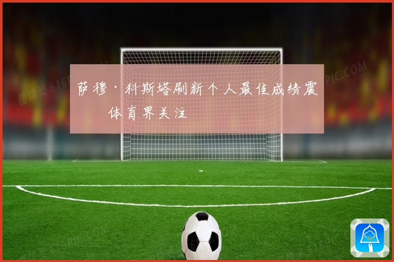 萨穆·科斯塔刷新个人最佳成绩震撼体育界关注