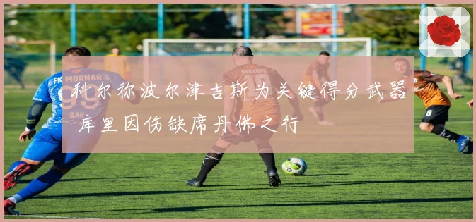 科尔称波尔津吉斯为关键得分武器 库里因伤缺席丹佛之行