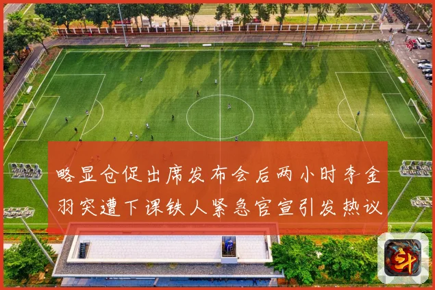 略显仓促出席发布会后两小时李金羽突遭下课铁人紧急官宣引发热议