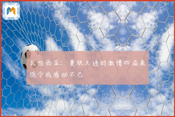 瓦伦西亚：曼联久违的激情四溢表现令我感动不已
