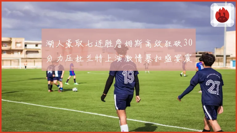 湖人豪取七连胜詹姆斯高效狂砍30分力压杜兰特上演激情暴扣盛宴震撼全场