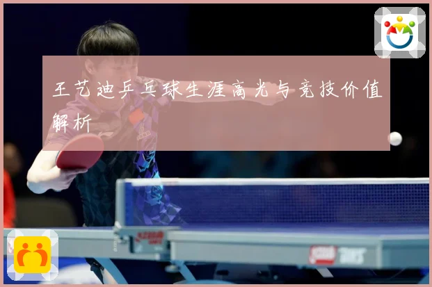 王艺迪乒乓球生涯高光与竞技价值解析