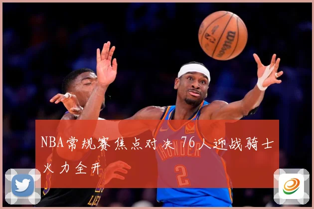 NBA常规赛焦点对决 76人迎战骑士火力全开