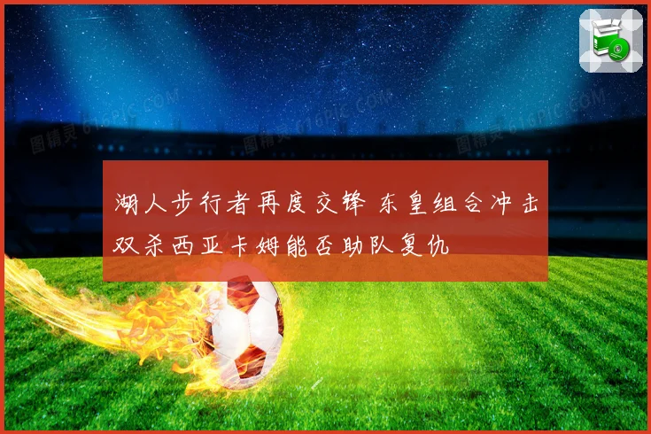 湖人步行者再度交锋 东皇组合冲击双杀西亚卡姆能否助队复仇