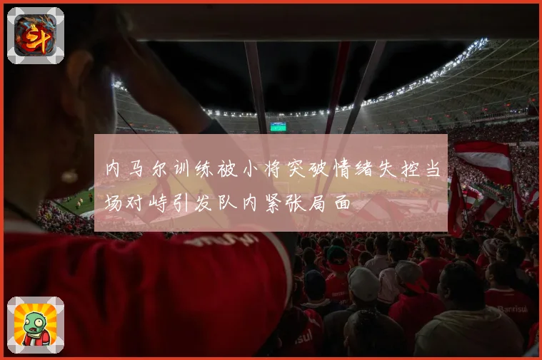 内马尔训练被小将突破情绪失控当场对峙引发队内紧张局面