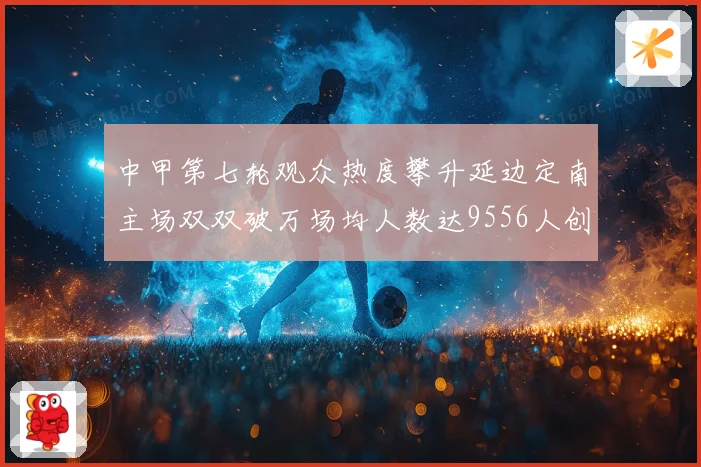 中甲第七轮观众热度攀升延边定南主场双双破万场均人数达9556人创新高